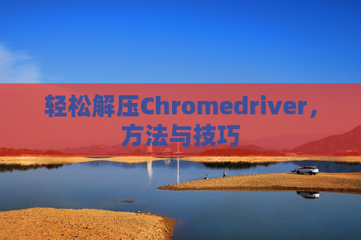轻松解压Chromedriver，方法与技巧
